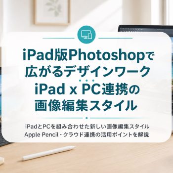 iPad版Photoshopで広がるデザインワーク｜iPad x PC連携の画像編集スタイル
